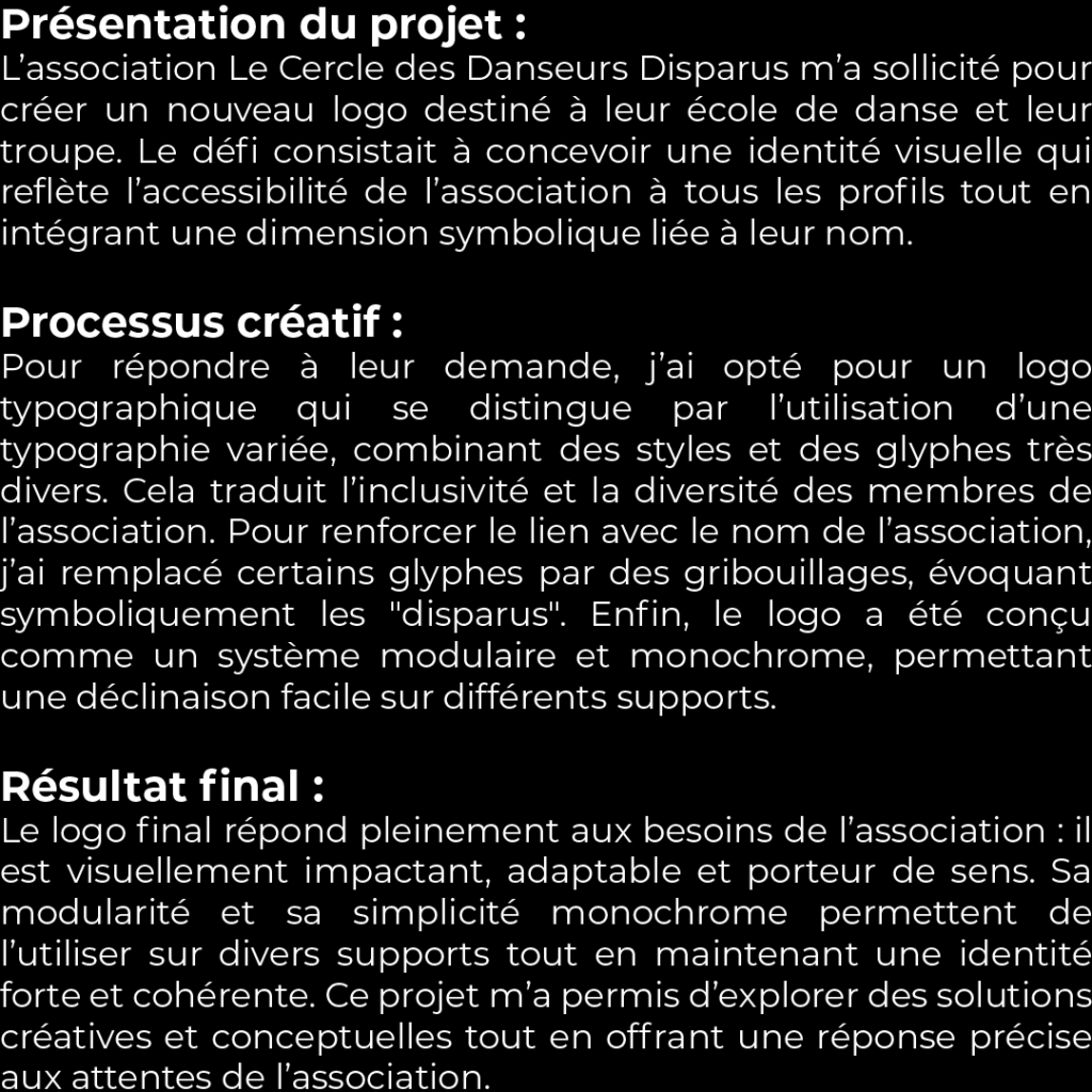 Présentation du projet : L’association Le Cercle des Danseurs Disparus m’a sollicité pour créer un nouveau logo destiné à leur école de danse et leur troupe. Le défi consistait à concevoir une identité visuelle qui reflète l’accessibilité de l’association à tous les profils tout en intégrant une dimension symbolique liée à leur nom. Processus créatif : Pour répondre à leur demande, j’ai opté pour un logo typographique qui se distingue par l’utilisation d’une typographie variée, combinant des styles et des glyphes très divers. Cela traduit l’inclusivité et la diversité des membres de l’association. Pour renforcer le lien avec le nom de l’association, j’ai remplacé certains glyphes par des gribouillages, évoquant symboliquement les "disparus". Enfin, le logo a été conçu comme un système modulaire et monochrome, permettant une déclinaison facile sur différents supports. Résultat final : Le logo final répond pleinement aux besoins de l’association : il est visuellement impactant, adaptable et porteur de sens. Sa modularité et sa simplicité monochrome permettent de l’utiliser sur divers supports tout en maintenant une identité forte et cohérente. Ce projet m’a permis d’explorer des solutions créatives et conceptuelles tout en offrant une réponse précise aux attentes de l’association.