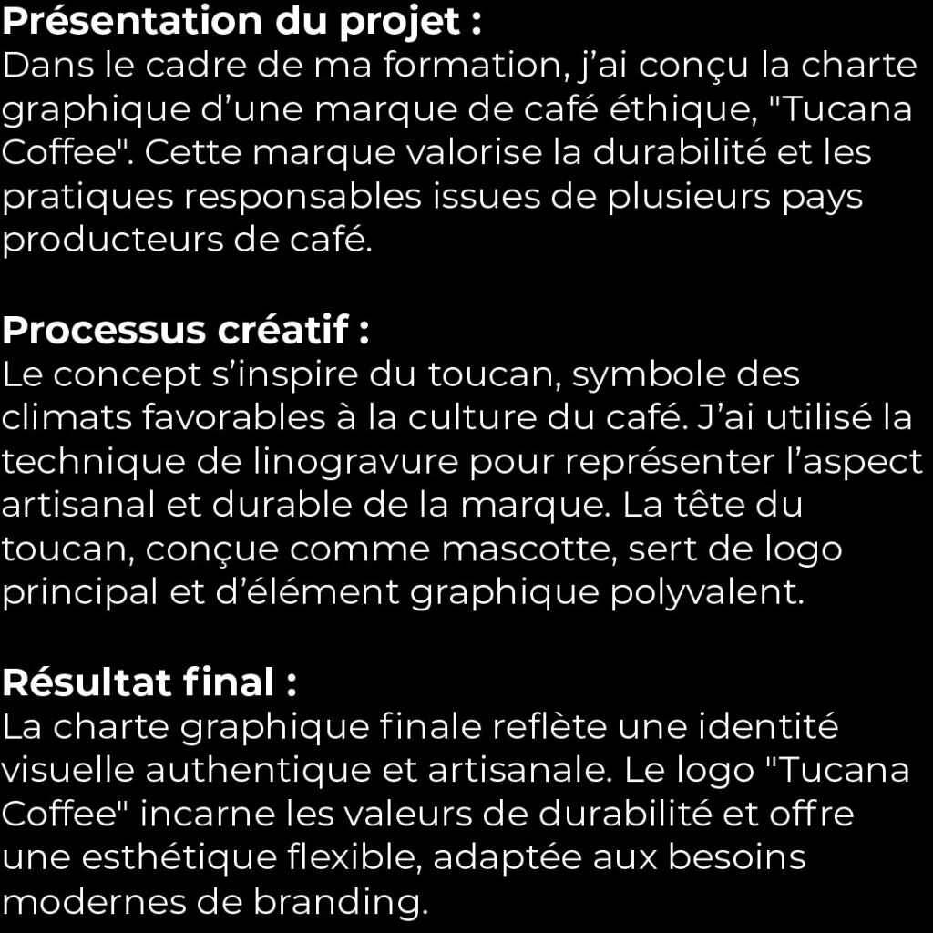 1- Présentation du projet :** Dans le cadre de ma formation, j’ai conçu la charte graphique d’une marque de café éthique, "Tucana Coffee". Cette marque valorise la durabilité et les pratiques responsables issues de plusieurs pays producteurs de café. **2- Processus créatif :** Le concept s’inspire du toucan, symbole des climats favorables à la culture du café. J’ai utilisé la technique de linogravure pour représenter l’aspect artisanal et durable de la marque. La tête du toucan, conçue comme mascotte, sert de logo principal et d’élément graphique polyvalent. **3- Résultat final :** La charte graphique finale reflète une identité visuelle authentique et artisanale. Le logo "Tucana Coffee" incarne les valeurs de durabilité et offre une esthétique flexible, adaptée aux besoins modernes de branding.